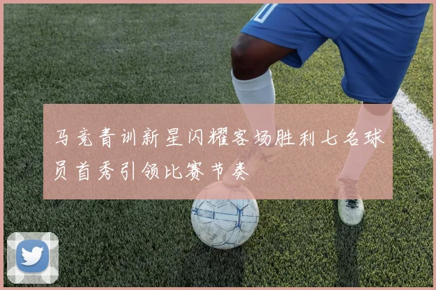 马竞青训新星闪耀客场胜利七名球员首秀引领比赛节奏