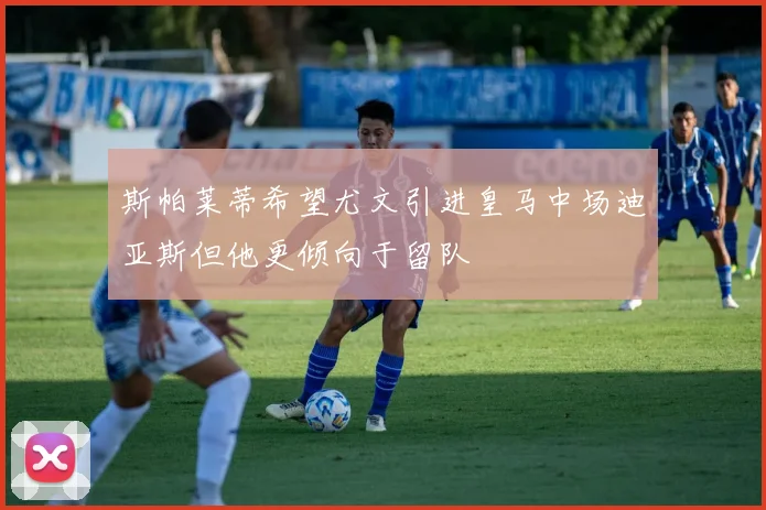 斯帕莱蒂希望尤文引进皇马中场迪亚斯但他更倾向于留队
