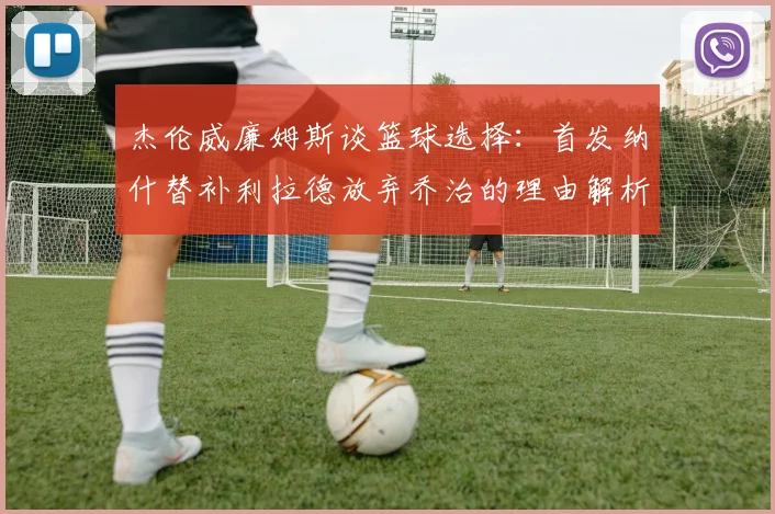 杰伦威廉姆斯谈篮球选择：首发纳什替补利拉德放弃乔治的理由解析