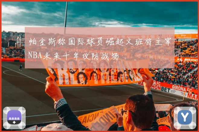 帕金斯称国际球员崛起文班将主宰NBA未来十年攻防战场