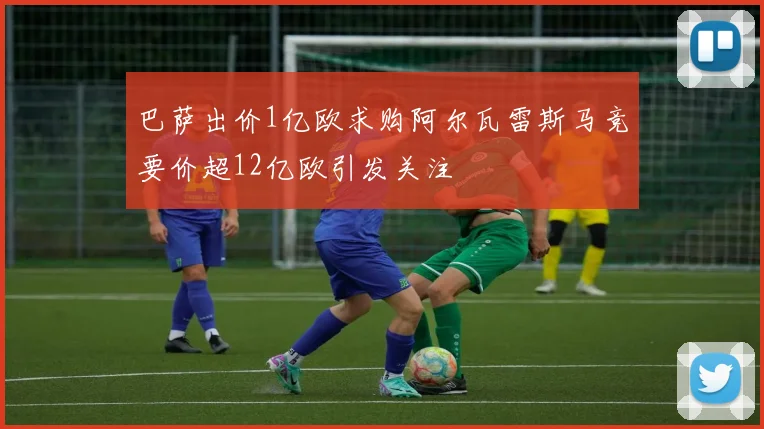巴萨出价1亿欧求购阿尔瓦雷斯马竞要价超12亿欧引发关注