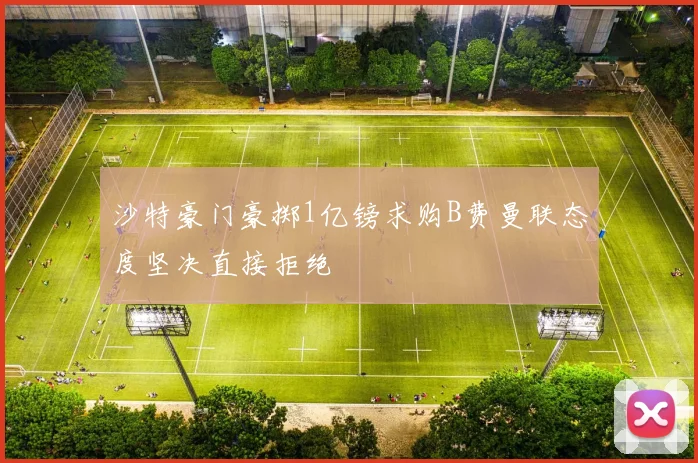 沙特豪门豪掷1亿镑求购B费曼联态度坚决直接拒绝