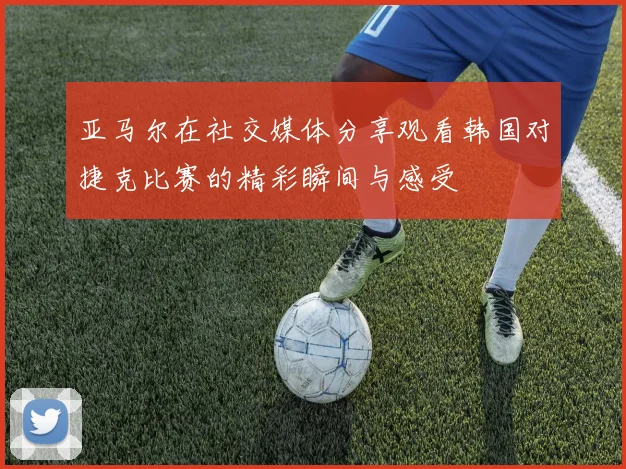 亚马尔在社交媒体分享观看韩国对捷克比赛的精彩瞬间与感受
