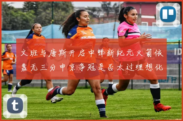 文班与唐斯开启中锋新纪元火箭依靠无三分申京争冠是否太过理想化