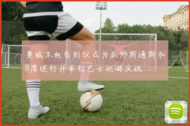 曼城末轮告别仪式为瓜帅斯通斯和B席送行并举行巴士巡游庆祝