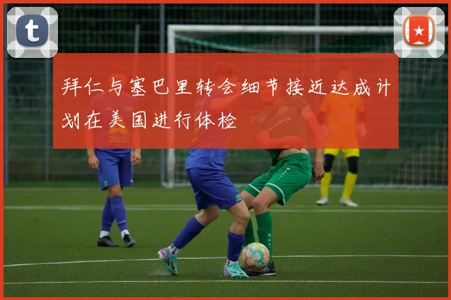 拜仁与塞巴里转会细节接近达成计划在美国进行体检