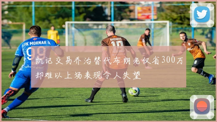 凯记交易乔治替代布朗老仅省300万却难以上场表现令人失望