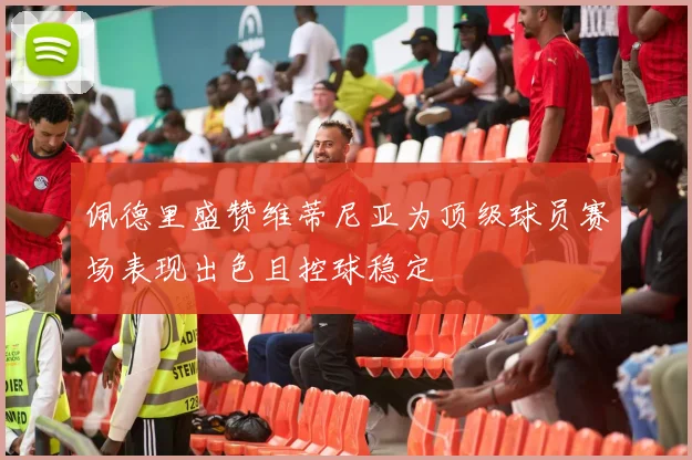 佩德里盛赞维蒂尼亚为顶级球员赛场表现出色且控球稳定