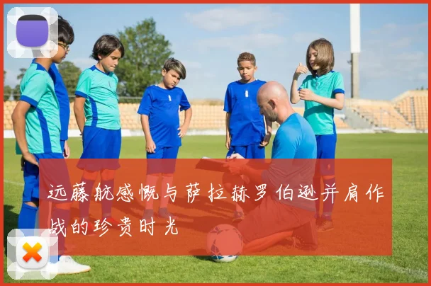 远藤航感慨与萨拉赫罗伯逊并肩作战的珍贵时光